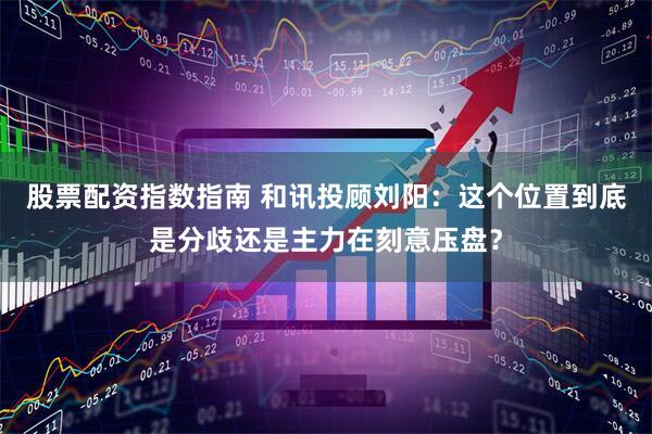 股票配资指数指南 和讯投顾刘阳：这个位置到底是分歧还是主力在刻意压盘？