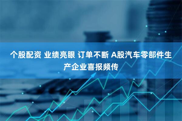 个股配资 业绩亮眼 订单不断 A股汽车零部件生产企业喜报频传