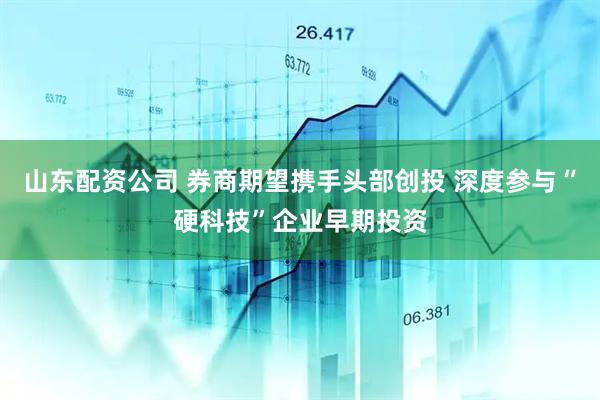 山东配资公司 券商期望携手头部创投 深度参与“硬科技”企业早期投资
