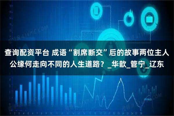 查询配资平台 成语“割席断交”后的故事两位主人公缘何走向不同的人生道路？_华歆_管宁_辽东