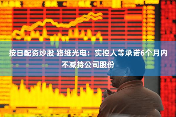 按日配资炒股 路维光电：实控人等承诺6个月内不减持公司股份
