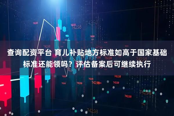 查询配资平台 育儿补贴地方标准如高于国家基础标准还能领吗？评估备案后可继续执行