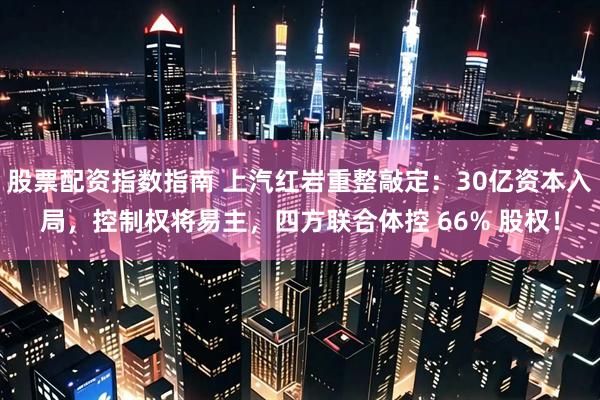 股票配资指数指南 上汽红岩重整敲定：30亿资本入局，控制权将易主，四方联合体控 66% 股权！