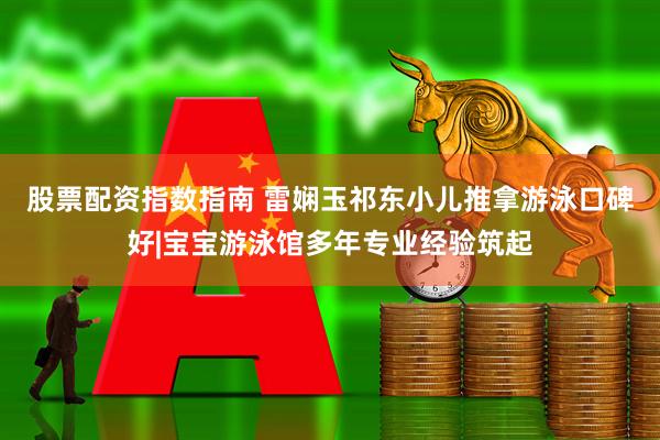 股票配资指数指南 雷娴玉祁东小儿推拿游泳口碑好|宝宝游泳馆多年专业经验筑起