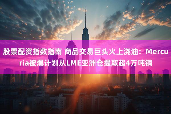 股票配资指数指南 商品交易巨头火上浇油：Mercuria被爆计划从LME亚洲仓提取超4万吨铜