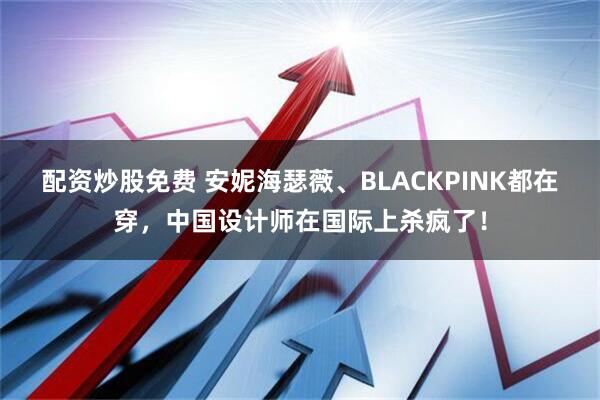 配资炒股免费 安妮海瑟薇、BLACKPINK都在穿，中国设计师在国际上杀疯了！