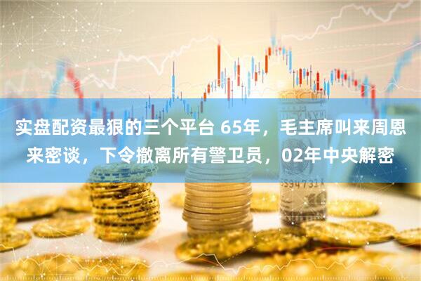 实盘配资最狠的三个平台 65年，毛主席叫来周恩来密谈，下令撤离所有警卫员，02年中央解密