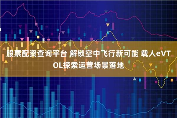 股票配资查询平台 解锁空中飞行新可能 载人eVTOL探索运营场景落地