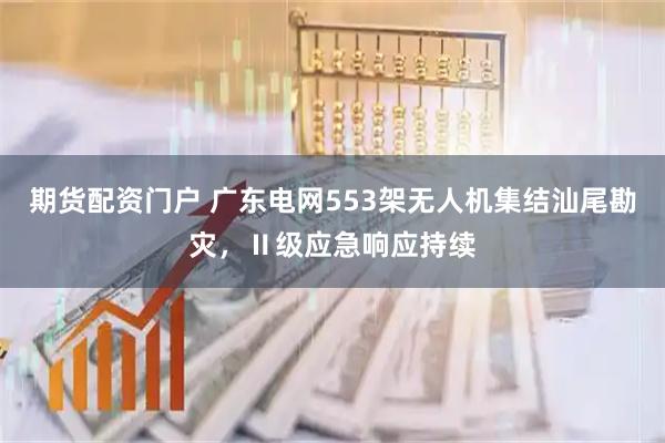 期货配资门户 广东电网553架无人机集结汕尾勘灾，Ⅱ级应急响应持续