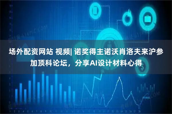 场外配资网站 视频| 诺奖得主诺沃肖洛夫来沪参加顶科论坛，分享AI设计材料心得